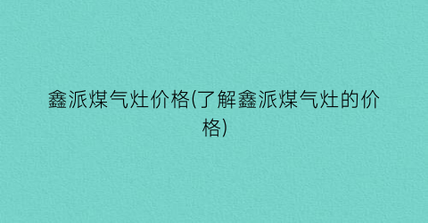 鑫派煤气灶价格(了解鑫派煤气灶的价格)