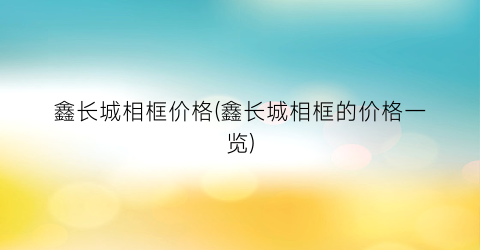 鑫长城相框价格(鑫长城相框的价格一览)