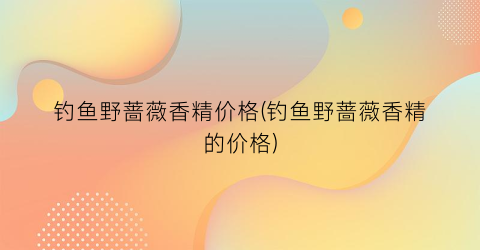 钓鱼野蔷薇香精价格(钓鱼野蔷薇香精的价格)