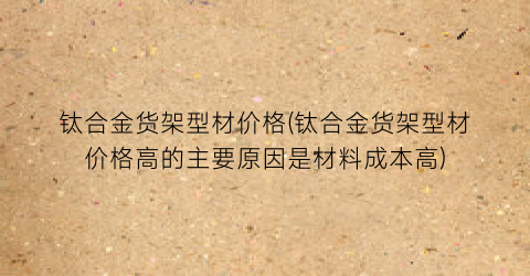 “钛合金货架型材价格(钛合金货架型材价格高的主要原因是材料成本高)