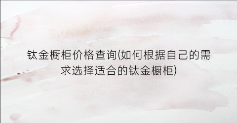 钛金橱柜价格查询(如何根据自己的需求选择适合的钛金橱柜)