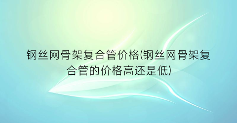 钢丝网骨架复合管价格(钢丝网骨架复合管的价格高还是低)