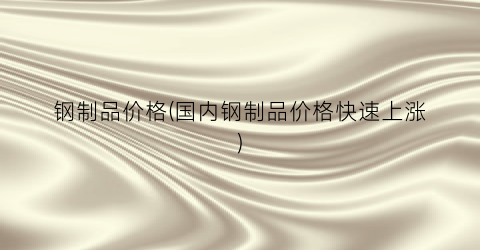 钢制品价格(国内钢制品价格快速上涨)