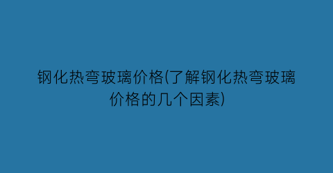 钢化热弯玻璃价格(了解钢化热弯玻璃价格的几个因素)