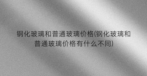 钢化玻璃和普通玻璃价格(钢化玻璃和普通玻璃价格有什么不同)