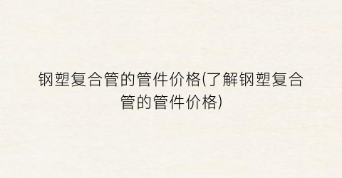 钢塑复合管的管件价格(了解钢塑复合管的管件价格)