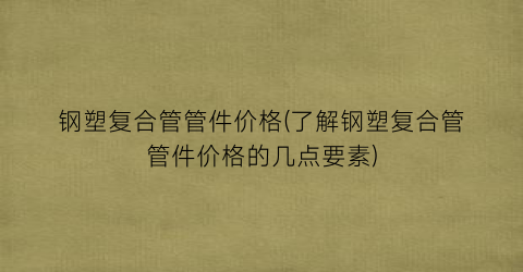 钢塑复合管管件价格(了解钢塑复合管管件价格的几点要素)