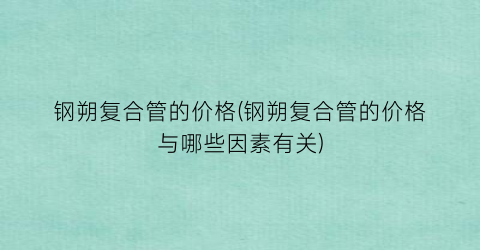 钢朔复合管的价格(钢朔复合管的价格与哪些因素有关)