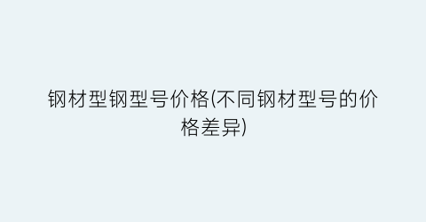 钢材型钢型号价格(不同钢材型号的价格差异)