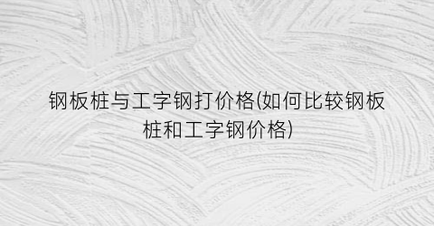 钢板桩与工字钢打价格(如何比较钢板桩和工字钢价格)