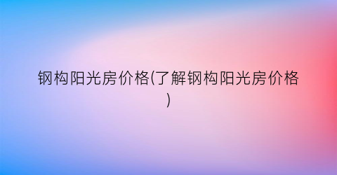 钢构阳光房价格(了解钢构阳光房价格)