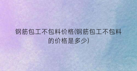 钢筋包工不包料价格(钢筋包工不包料的价格是多少)