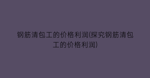 钢筋清包工的价格利润(探究钢筋清包工的价格利润)