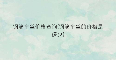 钢筋车丝价格查询(钢筋车丝的价格是多少)