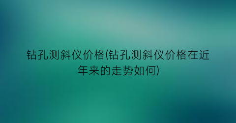 钻孔测斜仪价格(钻孔测斜仪价格在近年来的走势如何)