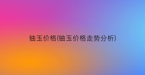 铀玉价格(铀玉价格走势分析)
