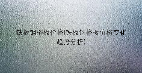 铁板钢格板价格(铁板钢格板价格变化趋势分析)