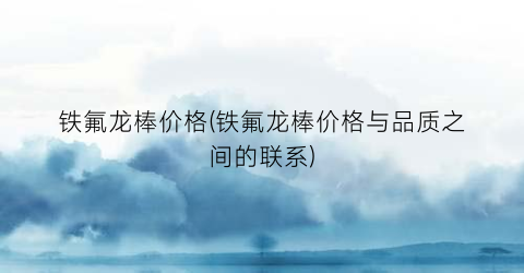 铁氟龙棒价格(铁氟龙棒价格与品质之间的联系)