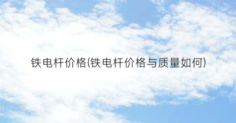 “铁电杆价格(铁电杆价格与质量如何)