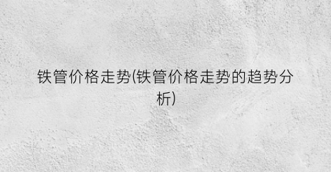 “铁管价格走势(铁管价格走势的趋势分析)