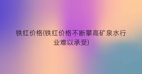 铁红价格(铁红价格不断攀高矿泉水行业难以承受)