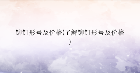 铆钉形号及价格(了解铆钉形号及价格)