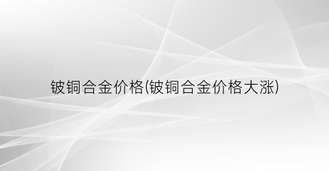 铍铜合金价格(铍铜合金价格大涨)