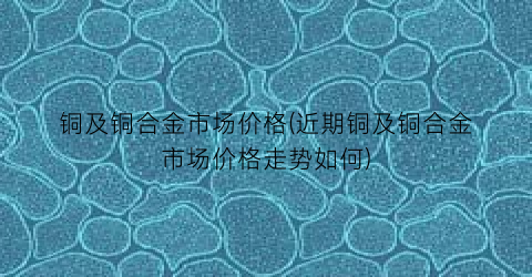 “铜及铜合金市场价格(近期铜及铜合金市场价格走势如何)