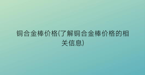 铜合金棒价格(了解铜合金棒价格的相关信息)