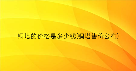 铜塔的价格是多少钱(铜塔售价公布)
