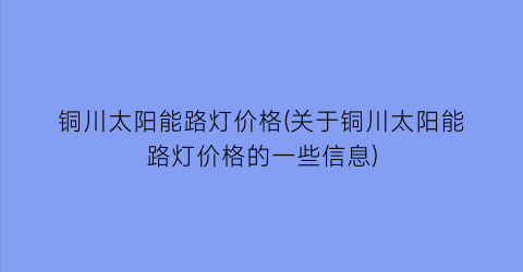 铜川太阳能路灯价格(关于铜川太阳能路灯价格的一些信息)