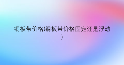 “铜板带价格(铜板带价格固定还是浮动)