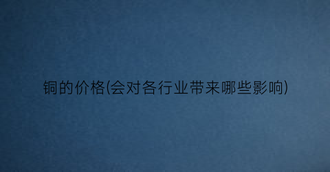 铜的价格(会对各行业带来哪些影响)