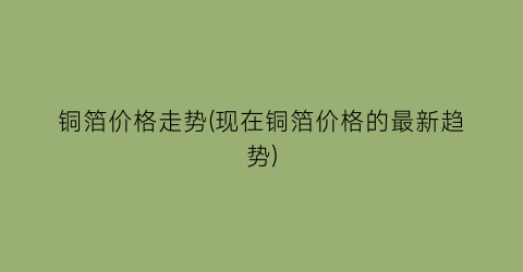 铜箔价格走势(现在铜箔价格的最新趋势)