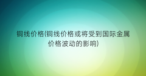 “铜线价格(铜线价格或将受到国际金属价格波动的影响)