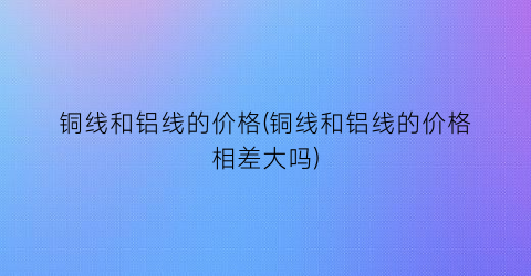 铜线和铝线的价格(铜线和铝线的价格相差大吗)