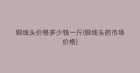 铜线头价格多少钱一斤(铜线头的市场价格)