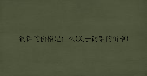 铜铝的价格是什么(关于铜铝的价格)