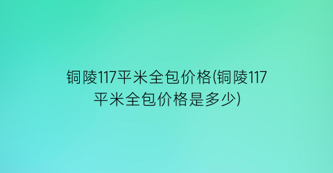 铜陵117平米全包价格(铜陵117平米全包价格是多少)