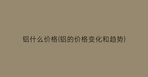 铝什么价格(铝的价格变化和趋势)