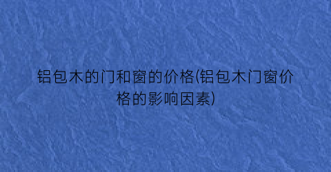 铝包木的门和窗的价格(铝包木门窗价格的影响因素)