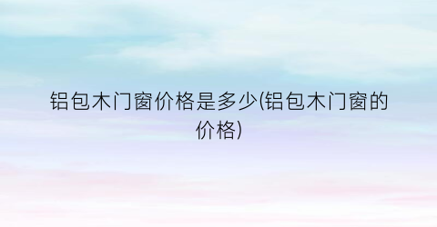 铝包木门窗价格是多少(铝包木门窗的价格)