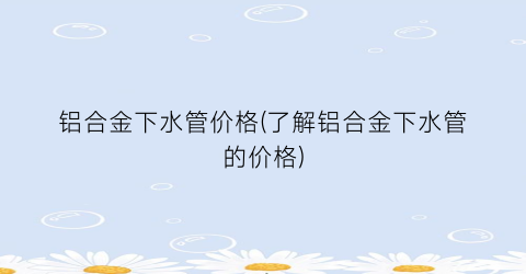 铝合金下水管价格(了解铝合金下水管的价格)