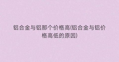 铝合金与铝那个价格高(铝合金与铝价格高低的原因)