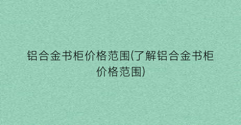 “铝合金书柜价格范围(了解铝合金书柜价格范围)