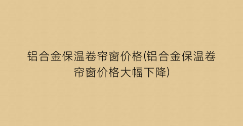 铝合金保温卷帘窗价格(铝合金保温卷帘窗价格大幅下降)