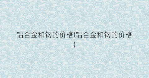 铝合金和钢的价格(铝合金和钢的价格)