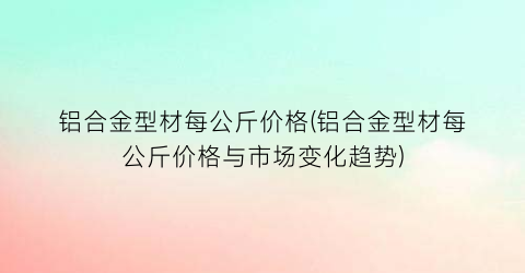 铝合金型材每公斤价格(铝合金型材每公斤价格与市场变化趋势)