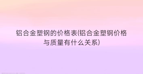 铝合金塑钢的价格表(铝合金塑钢价格与质量有什么关系)