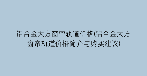 铝合金大方窗帘轨道价格(铝合金大方窗帘轨道价格简介与购买建议)